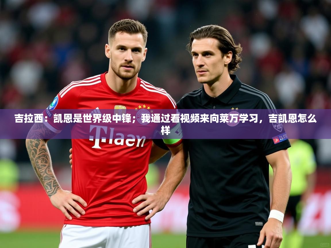 2025米兰体育app官网登录吉拉西：凯恩是世界级中锋；我通过看视频来向莱万学习，吉凯恩怎么样