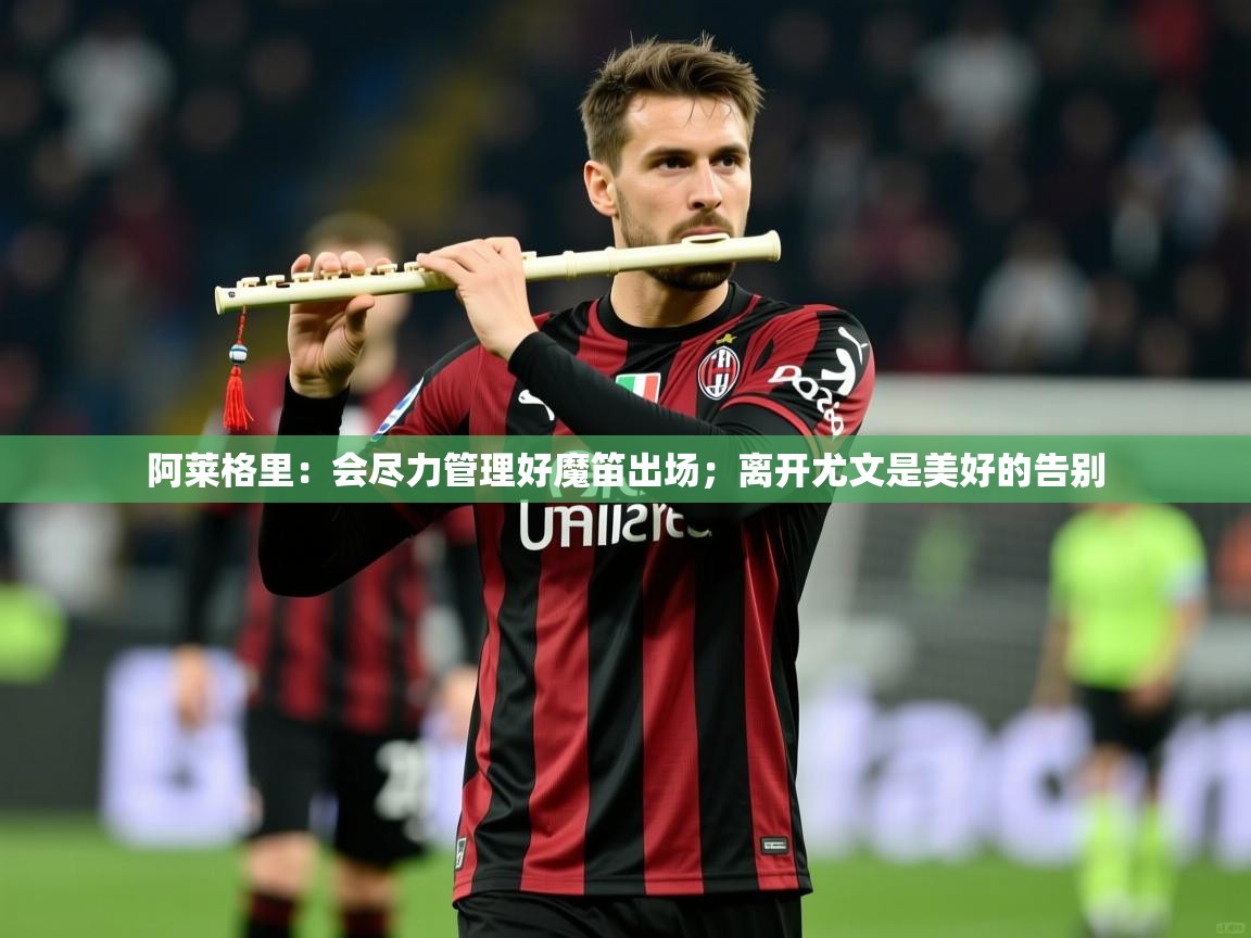 2025米兰体育平台怎么样阿莱格里:会尽力管理好魔笛出场;离开尤文是美好的告别