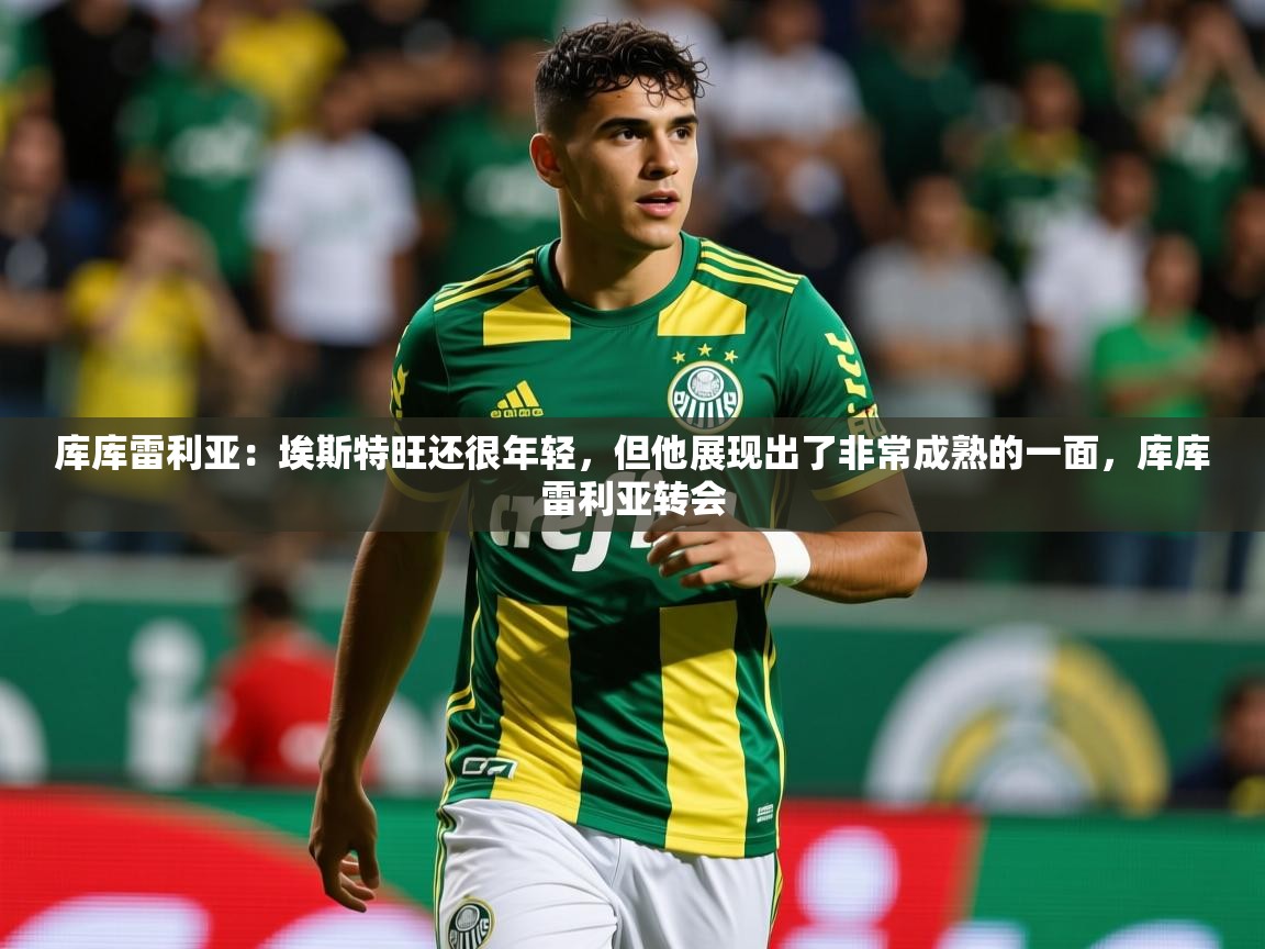 2025米兰体育库库雷利亚:埃斯特旺还很年轻,但他展现出了非常成熟的一面,库库雷利亚转会