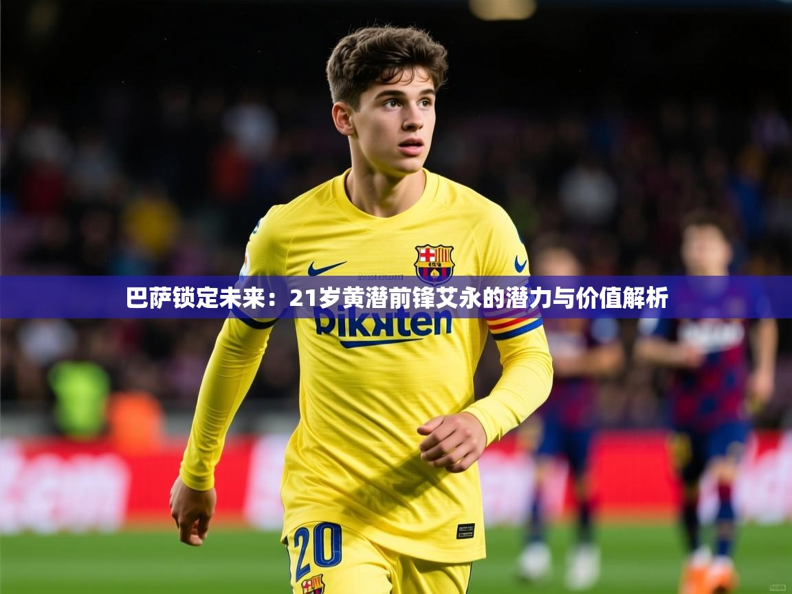 2025米兰体育平台巴萨锁定未来：21岁黄潜前锋艾永的潜力与价值解析  第3张