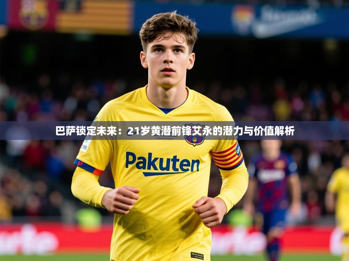2025米兰体育平台巴萨锁定未来：21岁黄潜前锋艾永的潜力与价值解析  第4张