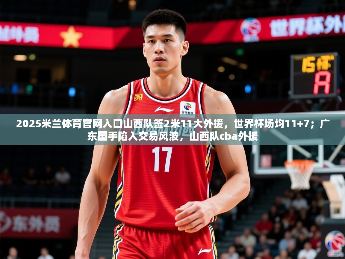 2025米兰体育官网入口山西队签2米11大外援,世界杯场均11+7;广东国手陷入交易风波,山西队cba外援