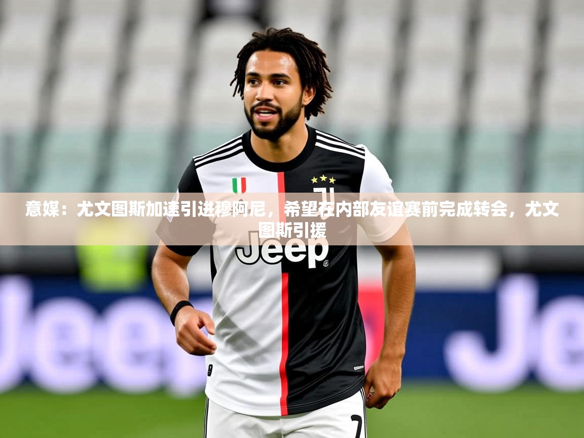 2025米兰体育意媒：尤文图斯加速引进穆阿尼，希望在内部友谊赛前完成转会，尤文图斯引援  第2张